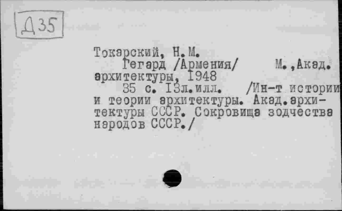 ﻿Токарский, Н.М.
Гегард /Армения/ М.,Акэд. архитектуры, 1948
35 с. ІЗл.илл. /Ин-т истории и теории архитектуры. Акад.архитектуры СССР. Сокровища зодчества народов СССР./